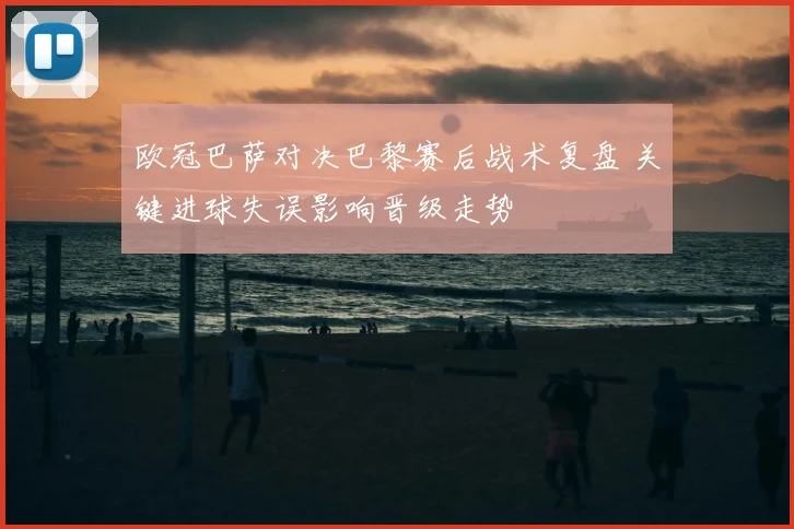 欧冠巴萨对决巴黎赛后战术复盘 关键进球失误影响晋级走势