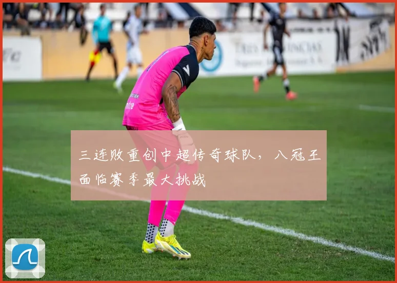 三连败重创中超传奇球队，八冠王面临赛季最大挑战