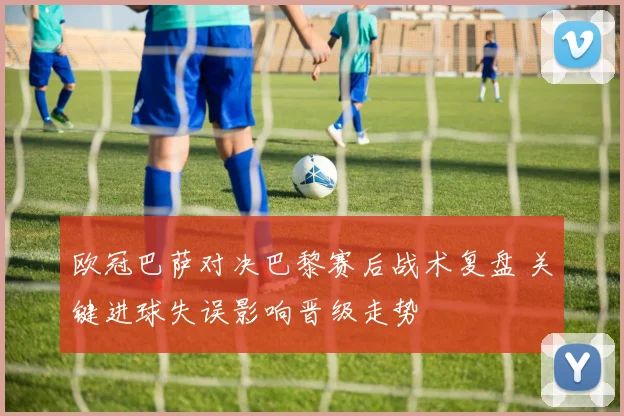 欧冠巴萨对决巴黎赛后战术复盘 关键进球失误影响晋级走势